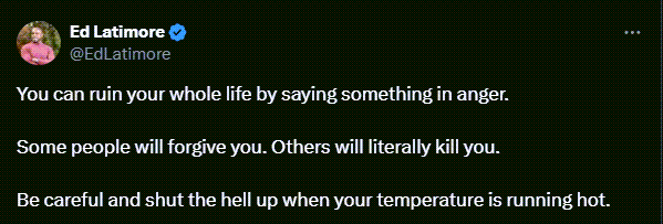 Ed Latimore tweets: You can ruin your whole life by saying something in anger.   Some people will forgive you. Others will literally kill you.    Be careful and shut the hell up when your temperature is running hot.