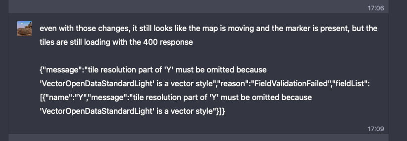 even with those changes, it still looks like the map is moving and the marker is present, but the tiles are still loading with the 400 response   {"message":"tile resolution part of 'Y' must be omitted because 'VectorOpenDataStandardLight' is a vector style","reason":"FieldValidationFailed","fieldList":[{"name":"Y","message":"tile resolution part of 'Y' must be omitted because 'VectorOpenDataStandardLight' is a vector style"}]}