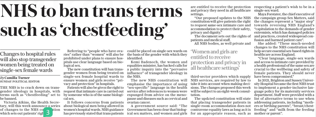 NHS to ban trans terms such as ‘chestfeeding’ Changes to hospital rules will also stop transgender women being treated on single-sex female wards The Sunday Telegraph28 Apr 2024By Camilla Turner SUNDAY POLITICAL EDITOR THE NHS is to crack down on transgender ideology in hospitals, with terms such as “chestfeeding” set to be banned.  Victoria Atkins, the Health Secretary, will this week announce a series of changes to the NHS constitution which sets out patients’ rights.  Referring to “people who have ovaries” rather than “women” will also be prohibited under plans to ensure hospitals use clear language based on biological sex.  The new constitution will ban transgender women from being treated on single-sex female hospital wards to ensure women and girls receive “privacy and protection” in hospitals.  Patients will also be given the right to request that intimate care is carried out by someone who is of the same biological sex.  It follows concerns from patients about biological men being allowed in women’s hospital wards. NHS guidance has previously stated that trans patients could be placed on single-sex wards on the basis of the gender with which they identified.  Kemi Badenoch, the women and equalities minister, has backed calls for a public inquiry into the “pervasive influence” of transgender ideology in the NHS.  The new NHS constitution will emphasise the importance of using “sex-specific” language in the health service after references to women were expunged from advice on the menopause and diseases such as cervical and ovarian cancer.  A government source said: “The Government has been clear that biological sex matters, and women and girls are entitled to receive the protection and privacy they need in all healthcare settings.  “Our proposed updates to the NHS constitution will give patients the right to request same-sex intimate care and accommodation to protect their safety, privacy and dignity.”  The document sets out the rights of patients and medical staff.  All NHS bodies, as well private and third-sector providers which supply NHS services, are required by law to take it into account when making decisions. The changes proposed this week will be subject to an eight-week consultation.  The updated constitution will state that placing transgender patients in single-room accommodation does not contravene equality laws as long as it is for an appropriate reason, such as respecting a patient’s wish to be in a single-sex ward.  Maya Forstater, the chief executive of the campaign group Sex Matters, said the changes represent a “major step” towards reversing NHS England’s “capitulation to the demands of gender extremists, which has damaged policies and practices, created widespread confusion and harmed patient care”.  She added: “These much-needed changes to the NHS constitution will help secure essential sex-based rights in healthcare across England.  “Clear language, single-sex wards and access to intimate care provided by a health professional of the same sex are crucial to the wellbeing and safety of female patients. They should never have been compromised.”  In 2021, Brighton and Sussex University Hospital became the first NHS trust to implement a gender-inclusive language policy for its maternity services department. Staff were provided with a list of alternative terms to use when addressing patients, including “mothers or birthing parents”, “breast/chestfeeding” and “milk from the feeding mother or parent”.  ‘Women and girls are entitled to receive protection and privacy in all healthcare settings’  Article Name:NHS to ban trans terms such as ‘chestfeeding’ Publication:The Sunday Telegraph Author:By Camilla Turner SUNDAY POLITICAL EDITOR Start Page:2 End Page:2