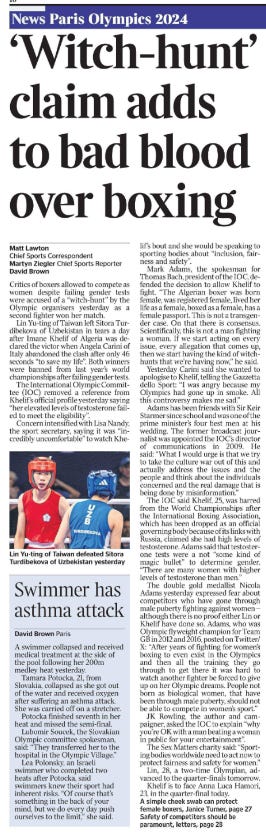 ‘Witch-hunt’ claim adds to bad blood over boxing Matt Lawton - Chief Sports Correspondent, Martyn Ziegler - Chief Sports Reporter, David Brown Lin Yu-ting of Taiwan defeated Sitora Turdibekova of Uzbekistan yesterday Critics of boxers allowed to compete as women despite failing gender tests were accused of a “witch-hunt” by the Olympic organisers yesterday as a second fighter won her match. Lin Yu-ting of Taiwan left Sitora Turdibekova of Uzbekistan in tears a day after Imane Khelif of Algeria was declared the victor when Angela Carini of Italy abandoned the clash after only 46 seconds “to save my life”. Both winners were banned from last year’s world championships after failing gender tests. The International Olympic Committee (IOC) removed a reference from Khelif’s official profile yesterday saying “her elevated levels of testosterone failed to meet the eligibility”. Concern intensified with Lisa Nandy, the sport secretary, saying it was “incredibly uncomfortable” to watch Khelif’s bout and she would be speaking to sporting bodies about “inclusion, fairness and safety”. Mark Adams, the spokesman for Thomas Bach, president of the IOC, defended the decision to allow Khelif to fight. “The Algerian boxer was born female, was registered female, lived her life as a female, boxed as a female, has a female passport. This is not a transgender case. On that there is consensus. Scientifically, this is not a man fighting a woman. If we start acting on every issue, every allegation that comes up, then we start having the kind of witchhunts that we’re having now,” he said. Yesterday Carini said she wanted to apologise to Khelif, telling the Gazzetta dello Sport: “I was angry because my Olympics had gone up in smoke. All this controversy makes me sad.” Adams has been friends with Sir Keir Starmer since school and was one of the prime minister’s four best men at his wedding. The former broadcast journalist was appointed the IOC’s director of communications in 2009. He said: “What I would urge is that we try to take the culture war out of this and actually address the issues and the people and think about the individuals concerned and the real damage that is being done by misinformation.” The IOC said Khelif, 25, was barred from the World Championships after the International Boxing Association, which has been dropped as an official governing body because of its links with Russia, claimed she had high levels of testosterone. Adams said that testosterone tests were a not “some kind of magic bullet” to determine gender. “There are many women with higher levels of testosterone than men.” The double gold medallist Nicola Adams yesterday expressed fear about competitors who have gone through male puberty fighting against women – although there is no proof either Lin or Khelif have done so. Adams, who was Olympic flyweight champion for Team GB in 2012 and 2016, posted on Twitter/ X: “After years of fighting for women’s boxing to even exist in the Olympics and then all the training they go through to get there it was hard to watch another fighter be forced to give up on her Olympic dreams. People not born as biological women, that have been through male puberty, should not be able to compete in women’s sport.” JK Rowling, the author and campaigner, asked the IOC to explain “why you’re OK with a man beating a woman in public for your entertainment”. The Sex Matters charity said: “Sporting bodies worldwide need to act now to protect fairness and safety for women.” Lin, 28, a two-time Olympian, advanced to the quarter-finals tomorrow. Khelif is to face Anna Luca Hamori, 23, in the quarter-final today.