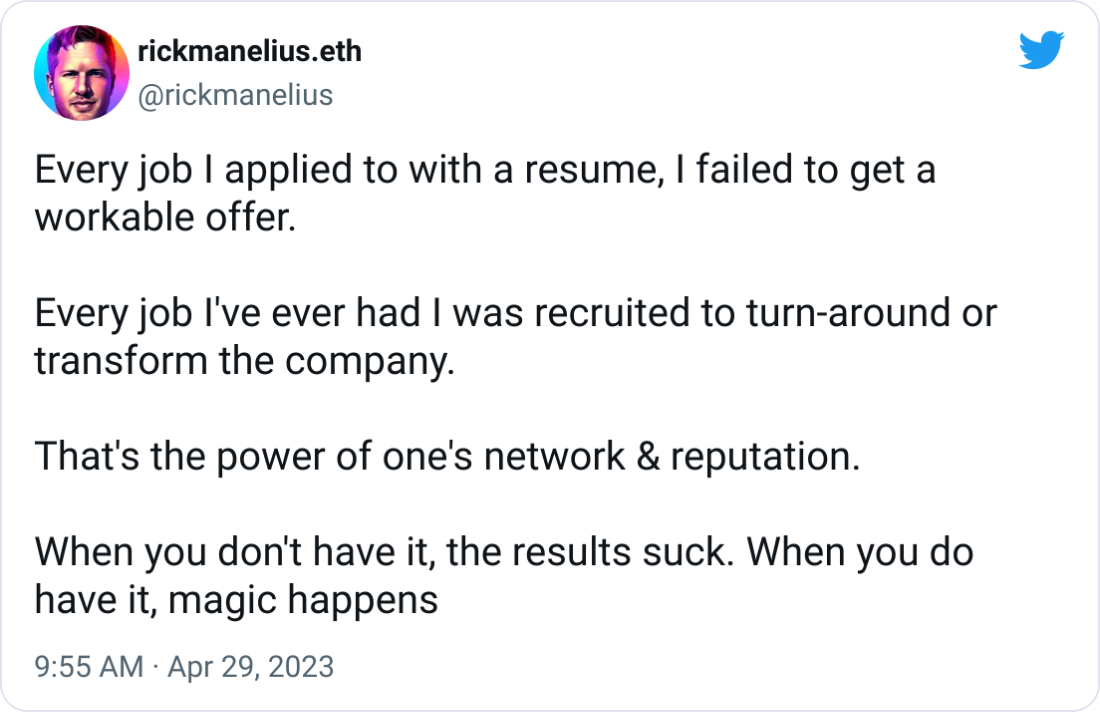 rickmanelius.eth @rickmanelius Every job I applied to with a resume, I failed to get a workable offer.  Every job I've ever had I was recruited to turn-around or transform the company.  That's the power of one's network & reputation.  When you don't have it, the results suck. When you do have it, magic happens