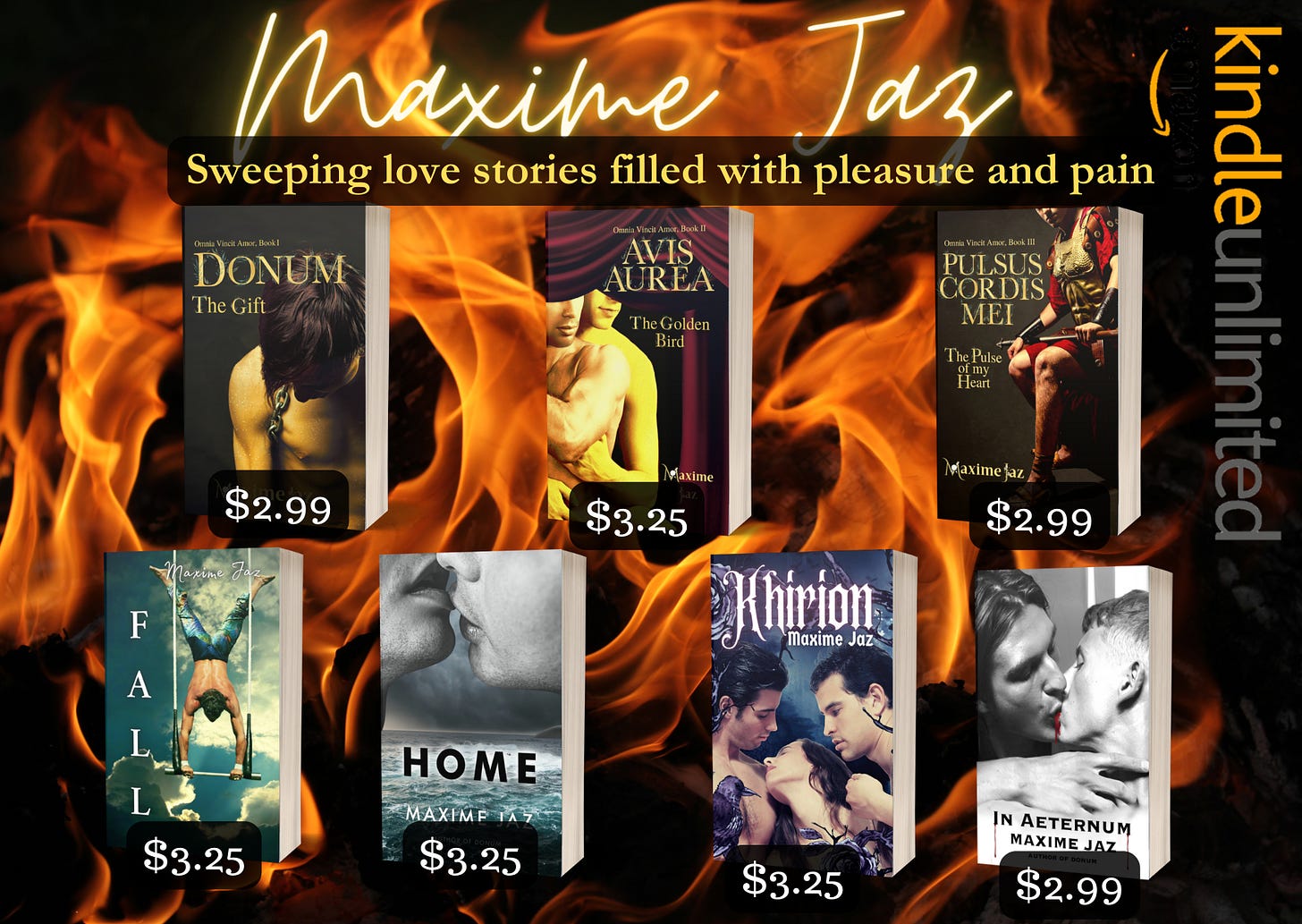 On black background with flames Top in yellow glowing handwritten font Maxime Jaz Sweeping love stories filled with pleasure and pain. From left to right mockups of the books with prices Omnia Vincit trilogy Book 1,2,3  Donum, a young man half-naked head lowered, golden skin. 2.99usd Avis Aurea, two men half-naked, one embracing the other from the back. 3.25usd Pulsus Cordis Mei a Roman general sitting in his armor. 2.99usd Fall- an acrobat doing a handstand on a trapeze swing. 3.25usd Home- two men’s lips locking on top, in greyscale, a storm in the background and a frothy sea under their faces. 3.25usd Khirion- Title in white glowing gothic font Khirion, under it the author's name Maxime Jaz. The frame is black roses on vines and a raven sitting on the left bottom corner. There are three characters in the middle, naked, they are only visible to the shoulders, and chest for the left one. Two men framing a woman. 3.25 In Aeternum - greyscale photo of two men kissing, blood between their lips. One has long black hair, the other man’s is cropped short.  In Aeternum Maxime Jaz Author of Donum in black letters, two slivers of blood flowing from the I and the M of the title. White and grey background.  2.99 KU logo horizontal on the right