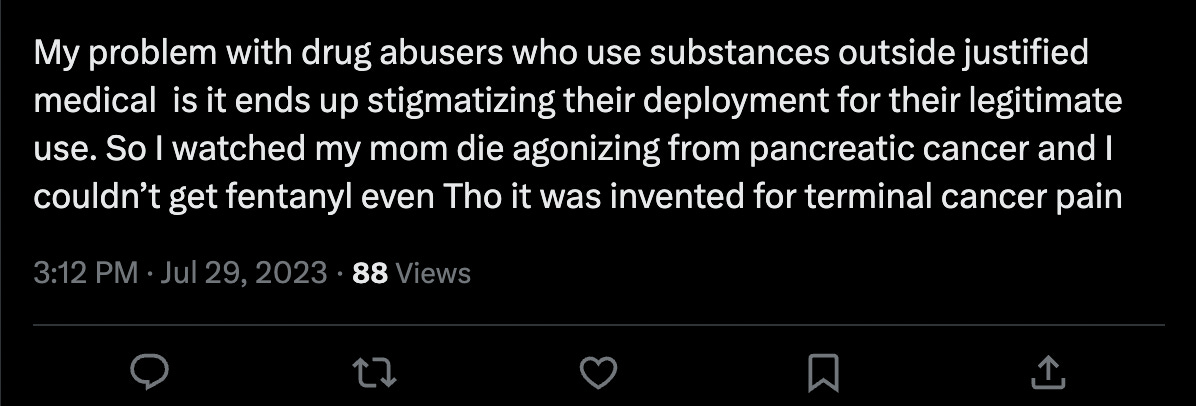 A tweet saying "My problem with drug abusers who use substances outside justified medical  is it ends up stigmatizing their deployment for their legitimate use. So I watched my mom die agonizing from pancreatic cancer and I couldn’t get fentanyl even Tho it was invented for terminal cancer pain." I've edited out the username. July 29, 3:12pm, 88 views.