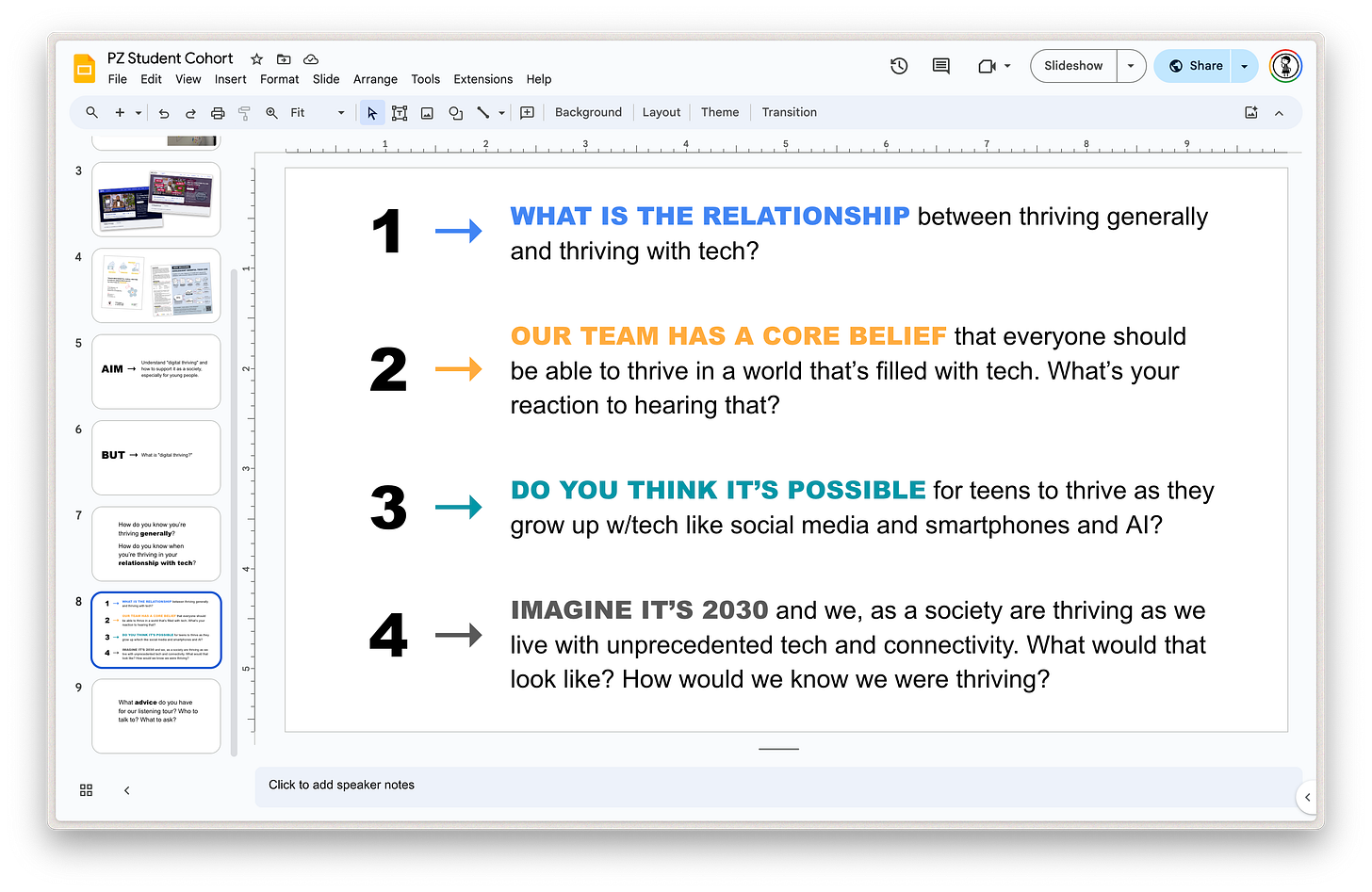 Screenshot of a Google Slide enumerating the following four questions: WHAT IS THE RELATIONSHIP between thriving generally and thriving with tech?  OUR TEAM HAS A CORE BELIEF that everyone should be able to thrive in a world that’s filled with tech. What’s your reaction to hearing that?  DO YOU THINK IT’S POSSIBLE for teens to thrive as they grow up w/tech like social media and smartphones and AI?  IMAGINE IT’S 2030 and we, as a society are thriving as we live with unprecedented tech and connectivity. What would that look like? How would we know we were thriving?