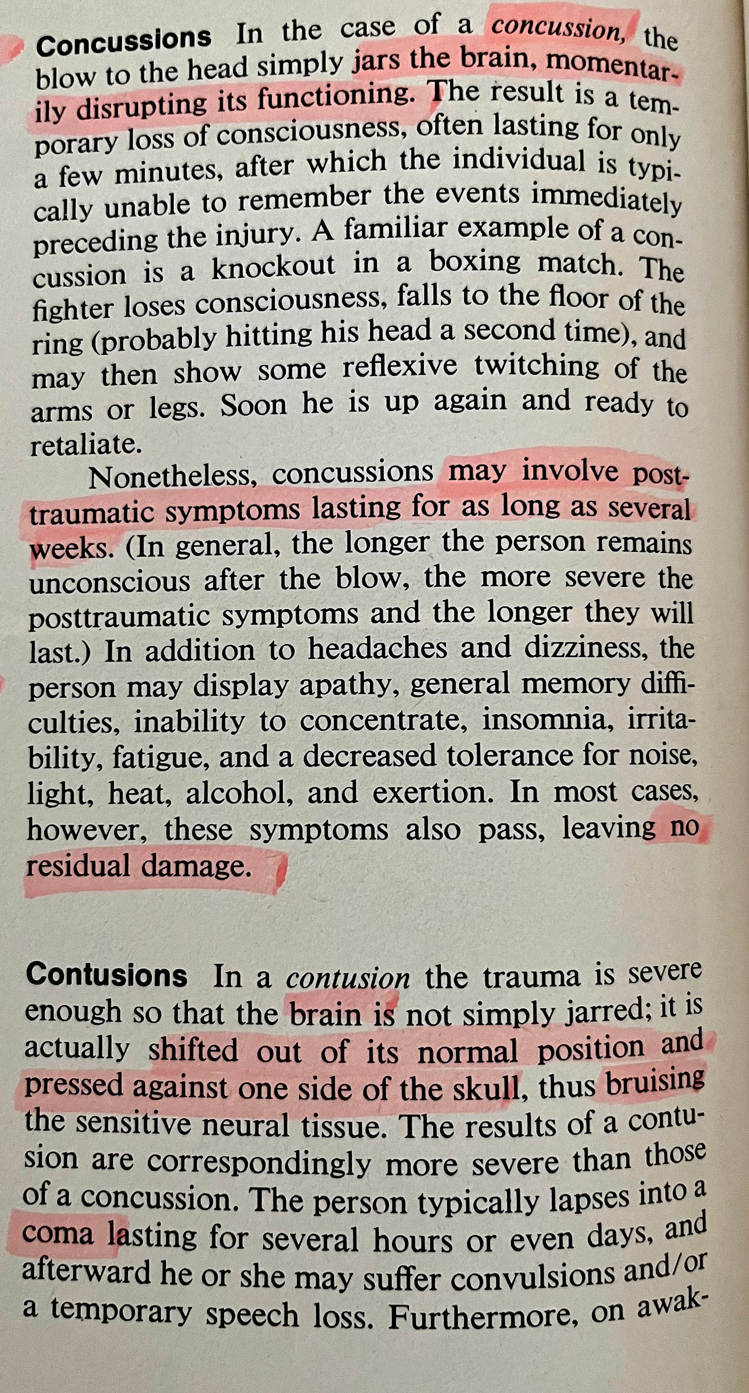 Concussions In the case of a concussion, the blow to the head simply jars the brain, momentarily disrupting its functioning. The result is a temporary loss of consciousness, often lasting for only a few minutes, after which the individual is typically unable to remember the events immediately preceding the injury. A familiar example of a concussion is a knockout in a boxing match. The fighter loses consciousness, falls to the floor of the ring (probably hitting his head a second time), and may then show some reflexive twitching of the arms or legs. Soon he is up again and ready to retaliate.  Nonetheless, concussions may involve post-traumatic symptoms lasting for as long as several weeks. (In general, the longer the person remains unconscious after the blow, the more severe the posttraumatic symptoms and the longer they will last.) In addition to headaches and dizziness, the person may display apathy, general memory diffi-culties, inability to concentrate, insomnia, irrita-bility, fatigue, and a decreased tolerance for noise, light, heat, alcohol, and exertion. In most cases, however, these symptoms also pass, leaving no residual damage.  Contusions In a contusion the trauma is severe enough so that the brain is not simply jarred; it is actually shifted out of its normal position and pressed against one side of the skull, thus bruising the sensitive neural tissue. The results of a contusion are correspondingly more severe than those of a concussion. The person typically lapses into a coma lasting for several hours or even days, and afterward he or she may suffer convulsions and/of a temporary speech loss. Furthermore, on awak-