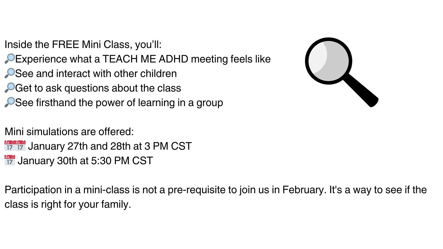 Inside the FREE Mini Class, you’ll: 🔎Experience what a TEACH ME ADHD meeting feels like 🔎See and interact with other children 🔎Get to ask questions about the class 🔎See firsthand the power of learning in a group Mini simulations are offered: 📅📅 January 27th and 28th at 3 PM CST 📅 January 30th at 5:30 PM CST Participation in a mini-class is not a pre-requisite to join us in February. It's a way to see if the class is right for your family.