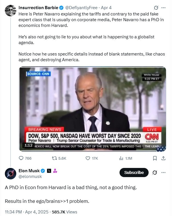 Twitter exchange between a MAGA fan of tariffs and Elon Musk::  Maga fan, retweeting video of Peter Navarro saying stupid shit on CNN:   "Here is Peter Navarro explaining the tariffs and contrary to the paid fake expert class that is usually on corporate media, Peter Navarro has a PhD in economics from Harvard.   He’s also not going to lie to you about what is happening to a globalist agenda.  Notice how he uses specific details instead of blank statements, like chaos agent, and destroying America."  Musk: "A PhD in Econ from Harvard is a bad thing, not a good thing.   Results in the ego/brains>>1 problem."