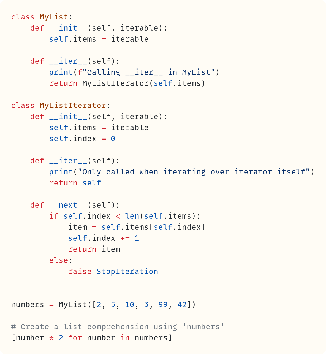class MyList:     def __init__(self, iterable):         self.items = iterable      def __iter__(self):         print(f"Calling __iter__ in MyList")         return MyListIterator(self.items)  class MyListIterator:     def __init__(self, iterable):         self.items = iterable         self.index = 0      def __iter__(self):         print("Only called when iterating over iterator itself")         return self      def __next__(self):         if self.index < len(self.items):             item = self.items[self.index]             self.index += 1             return item         else:             raise StopIteration   numbers = MyList([2, 5, 10, 3, 99, 42])  # Create a list comprehension using 'numbers' [number * 2 for number in numbers]