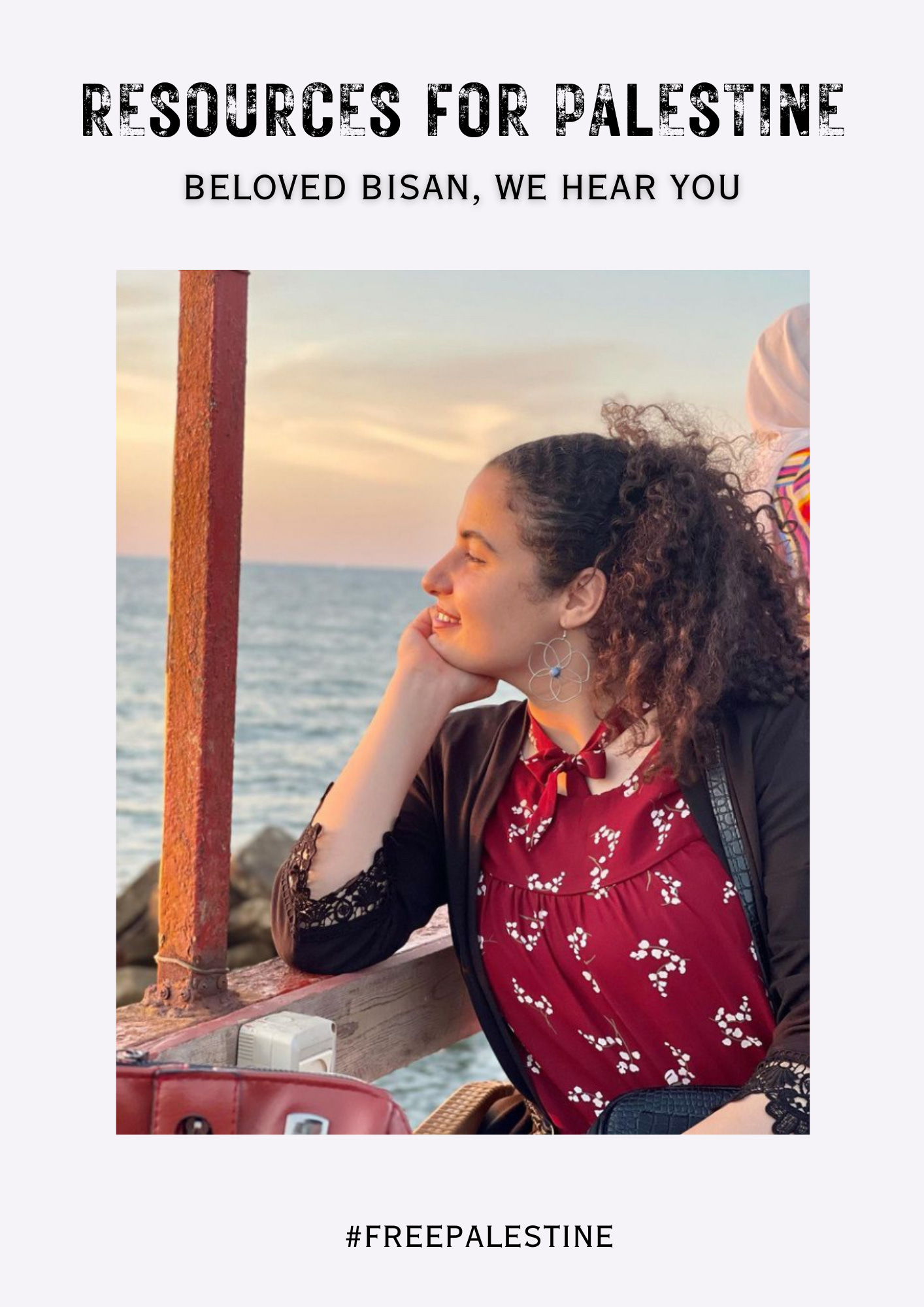 In bold black faded letters it reads Resources for Palestine. Underneath in a smaller font it reads “beloved Bisan, we hear you.” The image is of 24 year old Palestinian journalist Bisan Owda who documents her personal experience of the genocide in Gaza. In a picture from before the genocide began, Bisan has her hand under her chin and a red patterned shirt with a black jacket. She is sitting at what appears to be a cafe overlooking the water. The hashtag at the bottom reads Free Palestine.