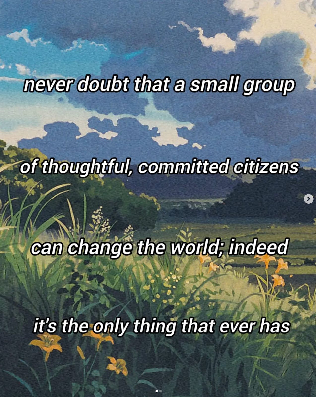 Never doubt that a small group of thoughtful committed individuals can change the world. In fact, it's the only thing that ever has.