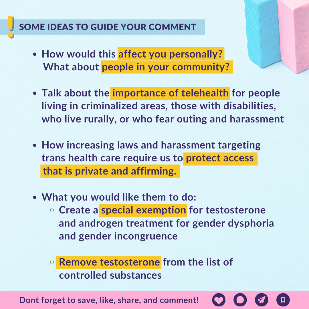  ﻿ SOME IDEAS TO GUIDE YOUR COMMENT • How would this affect you personally? What about people in your community? • Talk about the importance of telehealth for people living in criminalized areas, those with disabilities, who live rurally, or who fear outing and harassment • How increasing laws and harassment targeting trans health care require us to protect access that is private and affirming. • What you would like them to do: • Create a special exemption for testosterone and androgen treatment for gender dysphoria and gender incongruence 。 Remove testosterone from the list of controlled substances Dont forget to save, like, share, and comment! 