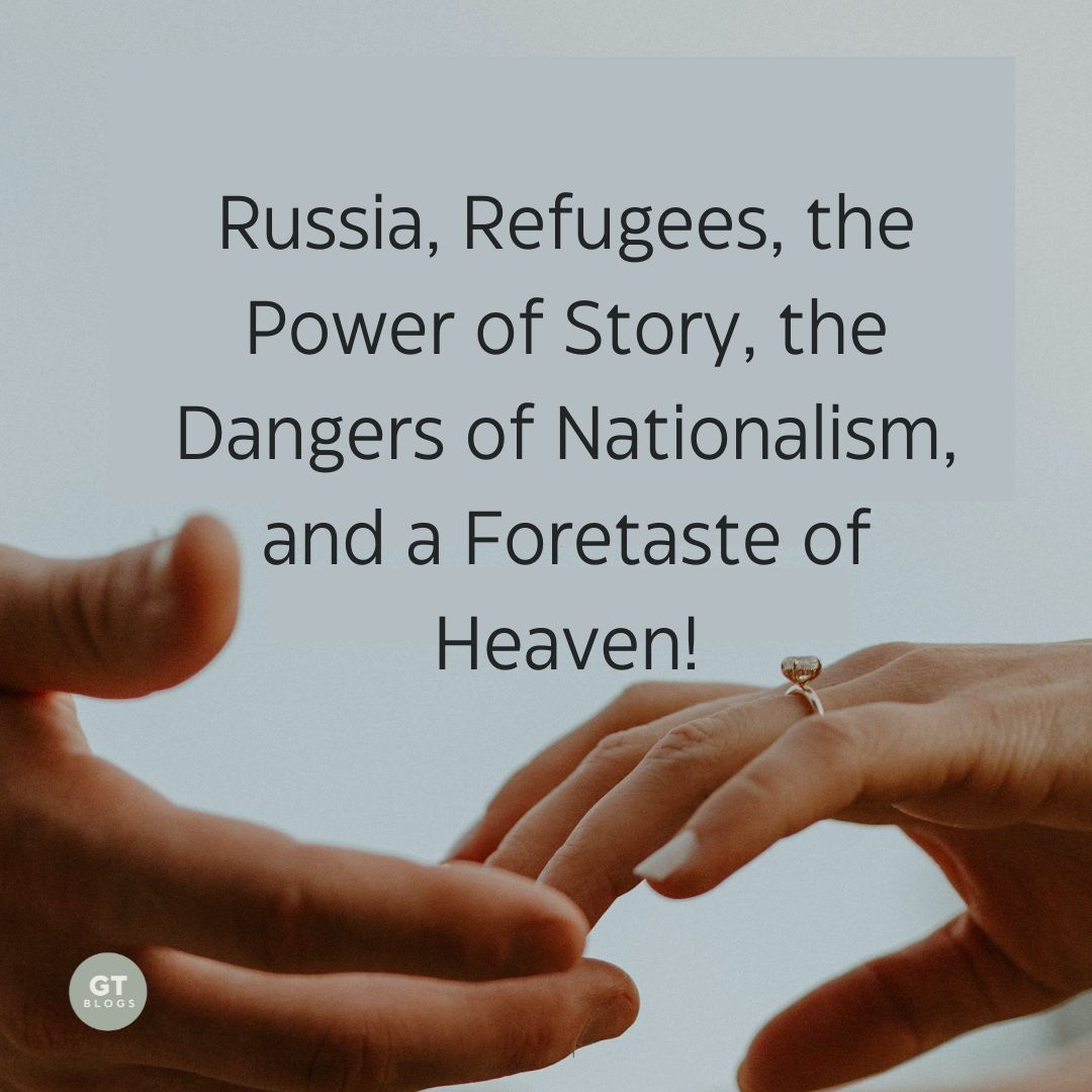 Russia, Refugees, the Power of Story, the Dangers of Nationalism, and a Foretaste of Heaven! a blog by Gary Thomas