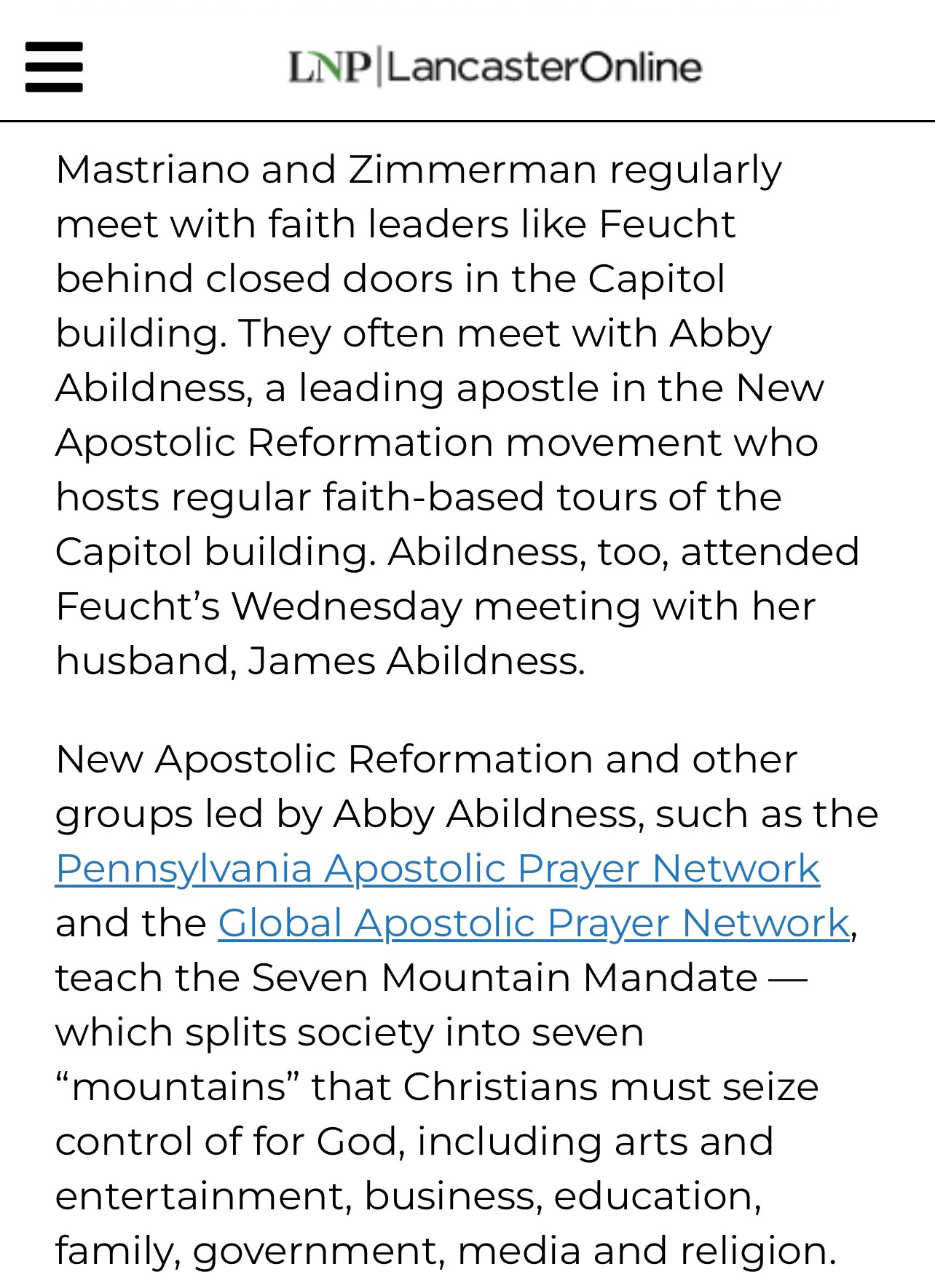 Screen capture of a news article that reads, "Mastriano and Zimmerman regularly meet with faith leaders like Feucht behind closed doors in the Capitol building. They often meet with Abby Abildness, a leading apostle in the New Apostolic Reformation movement who hosts regular faith-based tours of the Capitol building. Abildness, too, attended Feucht's Wednesday meeting with her husband, James Abildness. New Apostolic Reformation and other groups led by Abby Abildness, such as the Pennsylvania Apostolic Prayer Network and the Global Apostolic Prayer Network, teach the Seven Mountain Mandate - which splits society into seven "mountains" that Christians must seize control of for God, including arts and entertainment, business, education, family, government, media and religion."