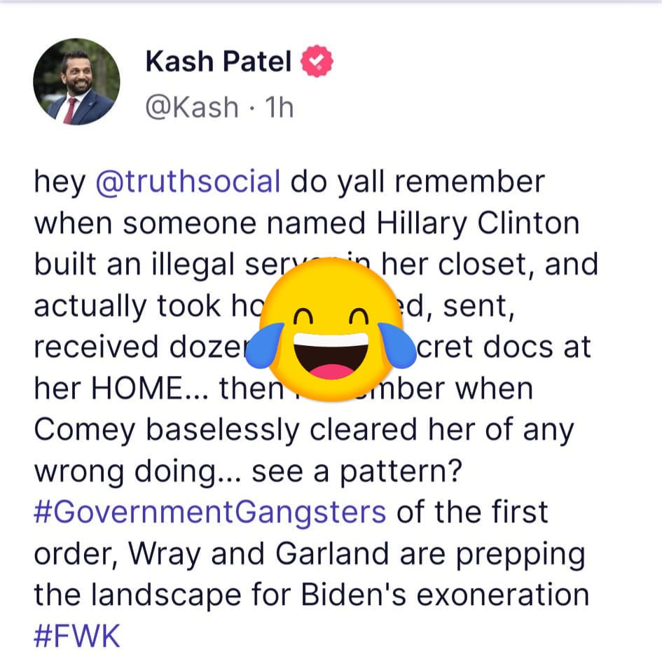 May be an image of 1 person and text that says 'Kash Patel @Kash 1h hey @truthsocial do yall remember when someone named Hillary Clinton built an illegal ser her closet and actually took hg d, sent, received dozer cret docs at her HOME... then mber when Comey baselessly cleared her of any wrong doing... see a pattern? #GovernmentGangsters of the first order, Wray and Garland are prepping the landscape for Biden's exoneration #FWK'