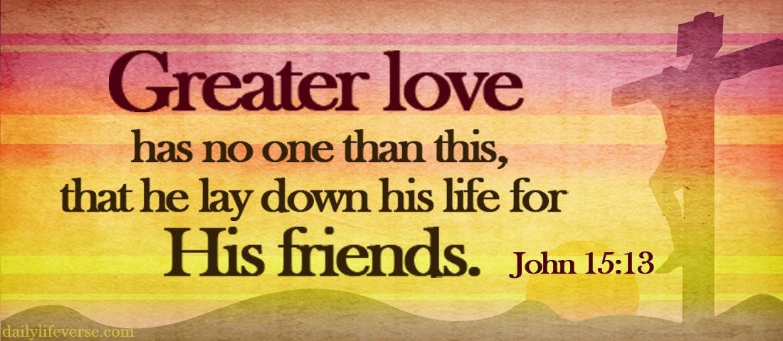 John 15:13-15 NIRV No one has greater love than the one who gives his life for his friends. You ...