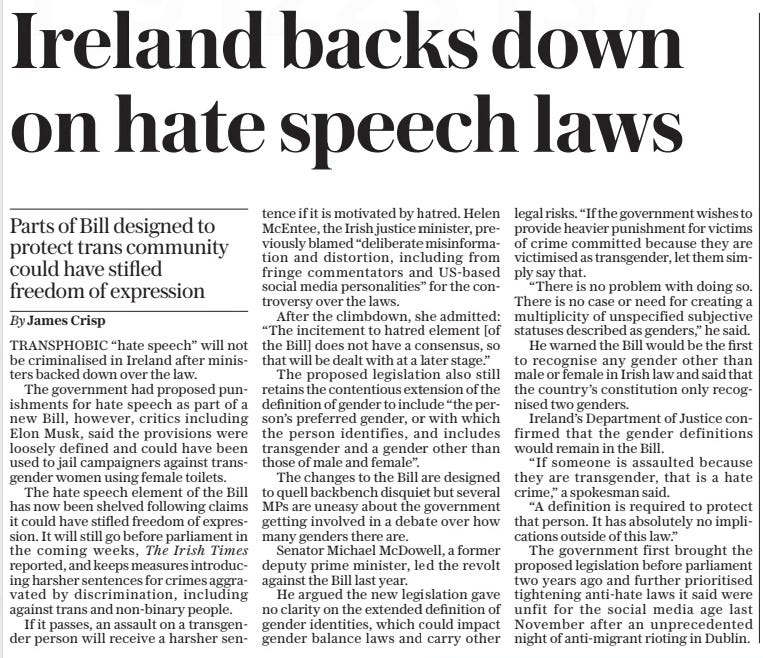 Ireland backs down on hate speech laws Parts of Bill designed to protect trans community could have stifled freedom of expression The Daily Telegraph26 Sep 2024By James Crisp TRANSPHOBIC “hate speech” will not be criminalised in Ireland after ministers backed down over the law.  The government had proposed punishments for hate speech as part of a new Bill, however, critics including Elon Musk, said the provisions were loosely defined and could have been used to jail campaigners against transgender women using female toilets.  The hate speech element of the Bill has now been shelved following claims it could have stifled freedom of expression. It will still go before parliament in the coming weeks, The Irish Times reported, and keeps measures introducing harsher sentences for crimes aggravated by discrimination, including against trans and non-binary people.  If it passes, an assault on a transgender person will receive a harsher sentence if it is motivated by hatred. Helen Mcentee, the Irish justice minister, previously blamed “deliberate misinformation and distortion, including from fringe commentators and Us-based social media personalities” for the controversy over the laws.  After the climbdown, she admitted: “The incitement to hatred element [of the Bill] does not have a consensus, so that will be dealt with at a later stage.”  The proposed legislation also still retains the contentious extension of the definition of gender to include “the person’s preferred gender, or with which the person identifies, and includes transgender and a gender other than those of male and female”.  The changes to the Bill are designed to quell backbench disquiet but several MPS are uneasy about the government getting involved in a debate over how many genders there are.  Senator Michael Mcdowell, a former deputy prime minister, led the revolt against the Bill last year.  He argued the new legislation gave no clarity on the extended definition of gender identities, which could impact gender balance laws and carry other legal risks. “If the government wishes to provide heavier punishment for victims of crime committed because they are victimised as transgender, let them simply say that.  “There is no problem with doing so. There is no case or need for creating a multiplicity of unspecified subjective statuses described as genders,” he said.  He warned the Bill would be the first to recognise any gender other than male or female in Irish law and said that the country’s constitution only recognised two genders.  Ireland’s Department of Justice confirmed that the gender definitions would remain in the Bill.  “If someone is assaulted because they are transgender, that is a hate crime,” a spokesman said.  “A definition is required to protect that person. It has absolutely no implications outside of this law.”  The government first brought the proposed legislation before parliament two years ago and further prioritised tightening anti-hate laws it said were unfit for the social media age last November after an unprecedented night of anti-migrant rioting in Dublin.  Article Name:Ireland backs down on hate speech laws Publication:The Daily Telegraph Author:By James Crisp Start Page:12 End Page:12