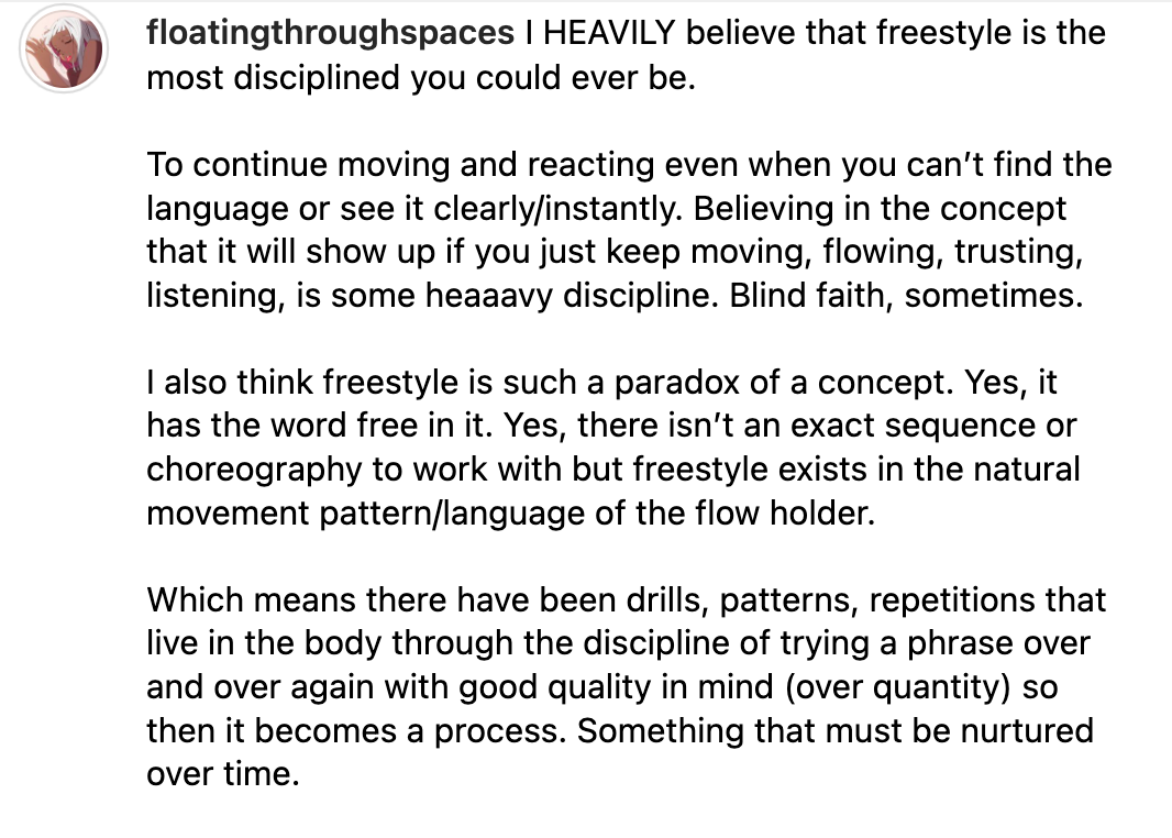 a caption by @floatingthroughspaces reads, "I HEAVILY believe that freestyle is th emost disciplined you could ever be, To continue moving and reacting even when you can't find the language or see it clearly/instantly. Believing in the concept that it will show up if you just keep moving, flowing, trusting, listening, is some heaaavy discipline. Blind faith, sometimes. I also think freestyle is such a paradox of a concept. Yes, it has the word free in it. Yes, there isn't an exact sequence or choreography to work with but freestyle exists in the natural movement pattern/language of the flow holder. Which means there have been drills, patterns, repetitions that live in the body through the discipline of trying a phrase over and over again with good quality in mind (over quantity) so then it becomes a process. Something that must be nurtured over time."