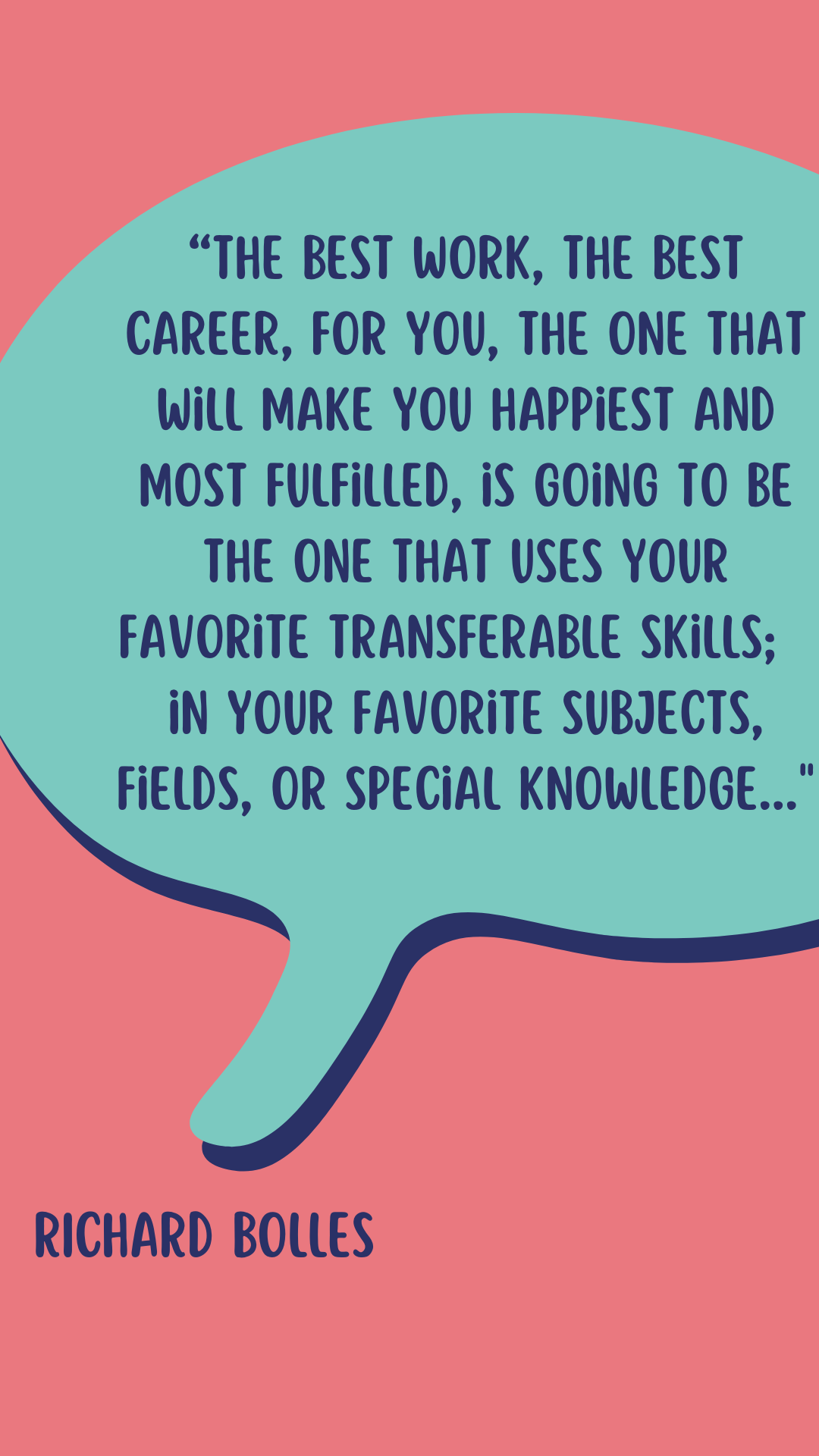 Author Richard Bolles says, “The best work, the best career, for you, the one that will make you happiest and most fulfilled, is going to be the one that uses your favorite transferable skills; in your favorite subjects, fields, or special knowledges.”