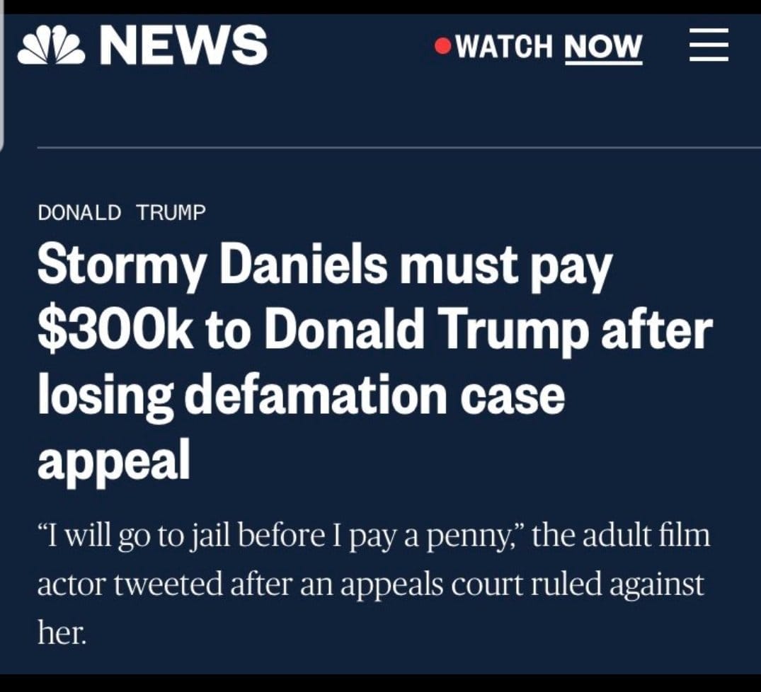 May be an image of one or more people and text that says 'NEWS WATCH NOW DONALD TRUMP Stormy Daniels must pay $300k to Donald Trump after losing defamation case appeal "Iwill go to jail before I pay a penny, the adult film actor tweeted after an appeals court ruled against her.'
