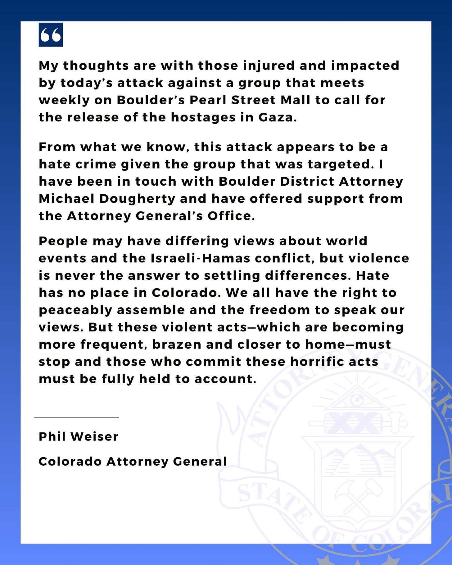 A statement from AG Phil Weiser on the attack on the Boulder Pearl Street Mall on June 1, 2025. Statement reads: “My thoughts are with those injured and impacted by today’s attack against a group that meets weekly on Boulder’s Pearl Street Mall to call for the release of the hostages in Gaza.
“From what we know, this attack appears to be a hate crime given the group that was targeted. I have been in touch with Boulder District Attorney Michael Dougherty and have offered support from the Attorney General’s Office.
“People may have differing views about world events and the Israeli-Hamas conflict, but violence is never the answer to settling differences. Hate has no place in Colorado. We all have the right to peaceably assemble and the freedom to speak our views. But these violent acts—which are becoming more frequent, brazen and closer to home—must stop and those who commit these horrific acts must be fully held to account.”