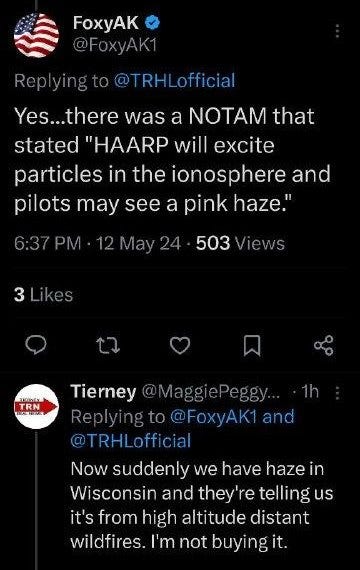 May be an image of text that says 'A @FoxyAK1 Replying Replyingto@TRHL.off 0@TRHLofficial Yes.. Yes...there there was a NOTAM that stated "HAARP will excite particles in the ionosphere and pilots may see a pink haze." 6:37PM 6:37PM.12May24-5 12May24 503 03Views Views 3Likes ฝ TRN 1h Tierney @MaggiePeggy Replyi Replyingto@FoxyAK1and FoxyAK1 and @TRHLofficial Now suddenly we have hazei in Wisconsin and they're telling us it's from high altitude distant wildfires. I'm not buyingit.'
