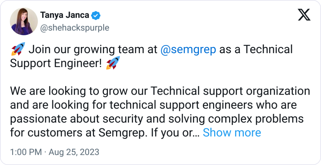 Tanya Janca @shehackspurple 🚀 Join our growing team at  @semgrep  as a Technical Support Engineer! 🚀  We are looking to grow our Technical support organization and are looking for technical support engineers who are passionate about security and solving complex problems for customers at Semgrep. If you or someone you know could be a good fit for the role, please let us know. Looking for candidates that have a strong SDLC and DevOps background, familiarity with application security concepts and prior experience/background in a customer support role. We are looking for candidates that are based in EST/CST timezone for this particular role. Great career opportunity to join a fast-paced environment with plenty of opportunities to grow your career as we scale the customer support organization. #devsecops #customersupport #technicalsupport #technicalsupportengineer #startupjobs #hiring #devops #security