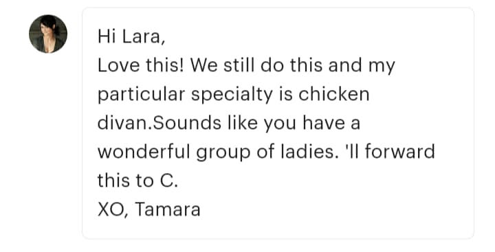 May be an image of 1 person and text that says 'Hi Lara, Love this! We still do this and my particular specialty is chicken divan.Sounds like you have a wonderful group of ladies. 'Il forward this to c. XO, Tamara'