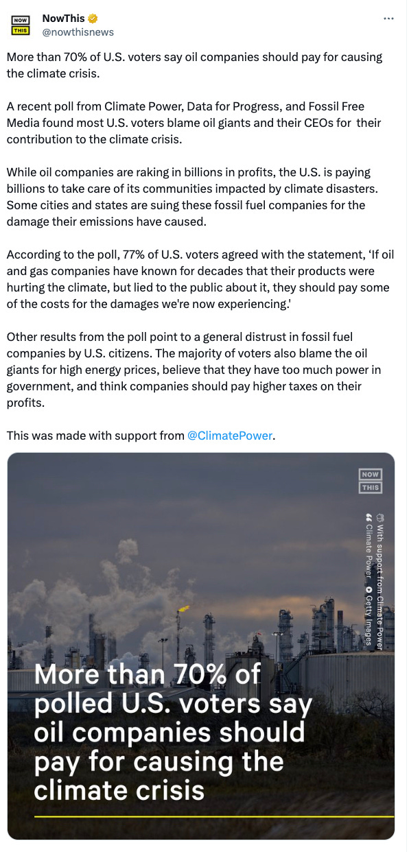 Tweet from Now This: More than 70% of U.S. voters say oil companies should pay for causing the climate crisis. A recent poll from Climate Power, Data for Progress, and Fossil Free Media found most U.S. voters blame oil giants and their CEOs for their contribution to the climate crisis. While oil companies are raking in billions in profits, the U.S. is paying billions to take care of its communities impacted by climate disasters. Some cities and states are suing these fossil fuel companies for the damage their emissions have caused. According to the poll, 77% of U.S. voters agreed with the statement, ‘If oil and gas companies have known for decades that their products were hurting the climate, but lied to the public about it, they should pay some of the costs for the damages we're now experiencing.' Other results from the poll point to a general distrust in fossil fuel companies by U.S. citizens. The majority of voters also blame the oil giants for high energy prices, believe that they have too much power in government, and think companies should pay higher taxes on their profits. This was made with support from @ClimatePower.