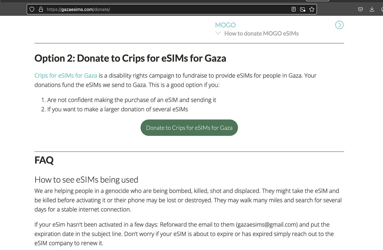 Screenshot of the Connecting Gaza website with text that reads, "Option 2: Donate to Crips for eSIMs for Gaza  Crips for eSIMs for Gaza is a disability rights campaign to fundraise to provide eSIMs for people in Gaza. Your donations fund the eSIMs we send to Gaza. This is a good option if you:      Are not confident making the purchase of an eSIM and sending it     If you want to make a larger donation of several eSIMs. FAQ How to see eSIMs being used  We are helping people in a genocide who are being bombed, killed, shot and displaced. They might take the eSIM and be killed before activating it or their phone may be lost or destroyed. They may walk many miles and search for several days for a stable internet connection.   If your eSim hasn't been activated in a few days: Reforward the email to them (gazaesims@gmail.com) and put the expiration date in the subject line. Don’t worry if your eSIM is about to expire or has expired simply reach out to the eSIM company to renew it."