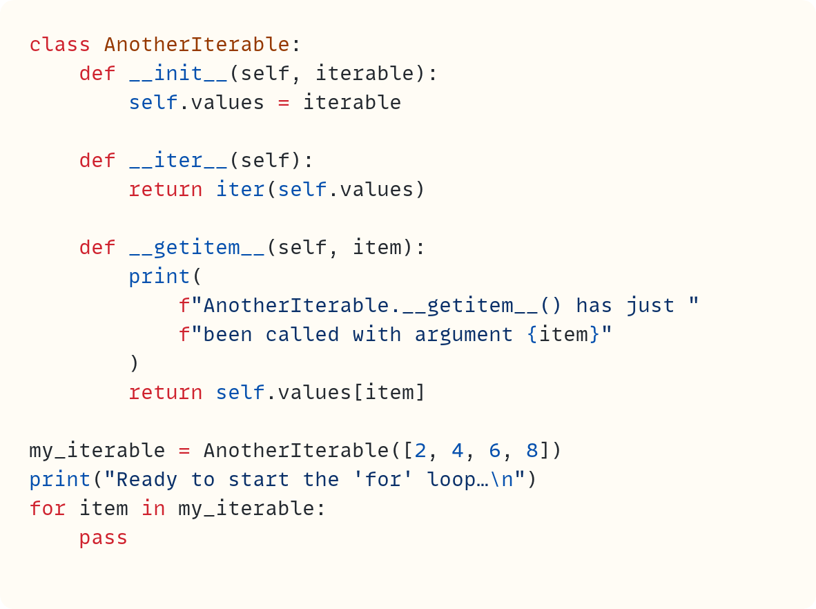 class AnotherIterable:     def __init__(self, iterable):         self.values = iterable      def __iter__(self):         return iter(self.values)      def __getitem__(self, item):         print(             f"AnotherIterable.__getitem__() has just "             f"been called with argument {item}"         )         return self.values[item]  my_iterable = AnotherIterable([2, 4, 6, 8]) print("Ready to start the 'for' loop…\n") for item in my_iterable:     pass