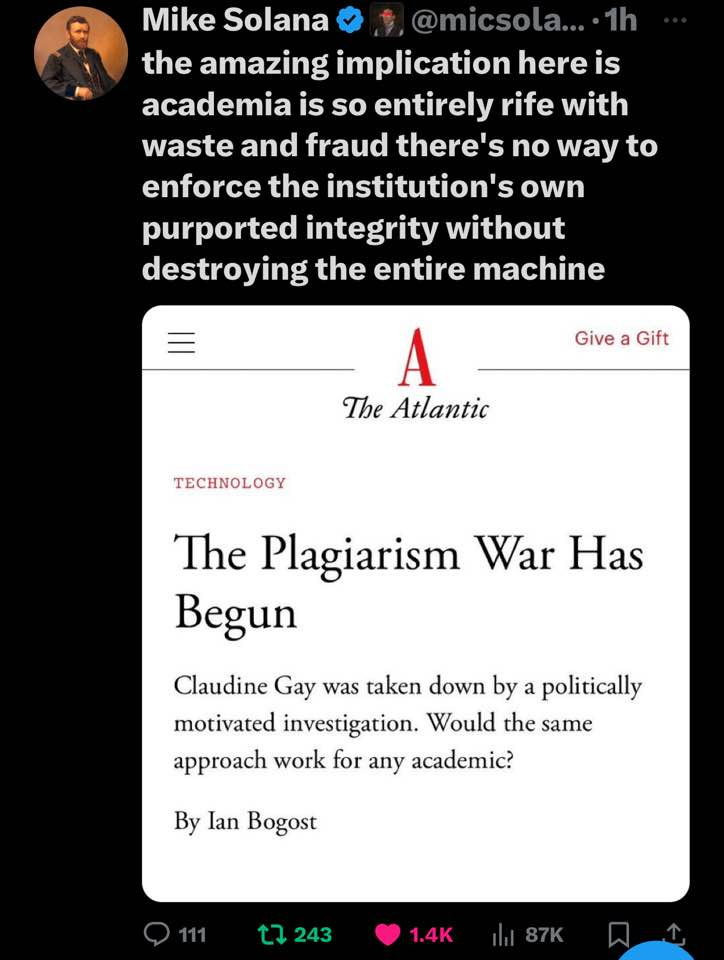 May be an image of 1 person and text that says 'Mike Solana @micsola.... the amazing implication here is academia is so entirely rife with waste and fraud there's no way to enforce the institution's own purported integrity without destroying the entire machine Give a Gift A The Atlantic TECHNOLOGY The Plagiarism War Has Begun Claudine Gay was taken down by a politically motivated investigation. Would the same approach work for any academic? By Ian Bogost 243 1.4K'