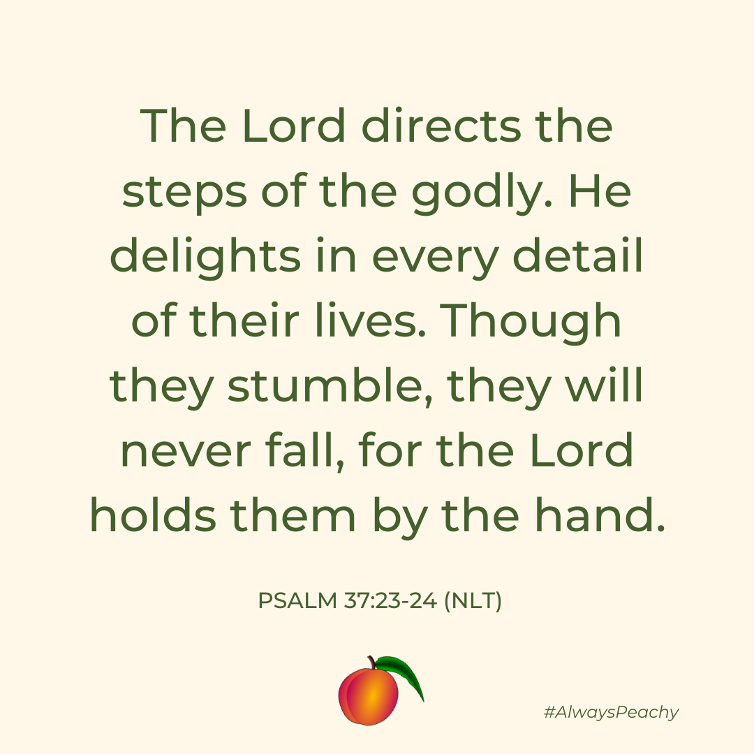 The Lord directs the steps of the godly. He delights in every detail of their lives. Though they stumble, they will never fall, for the Lord holds them by the hand. (Psalm 37:23-24)