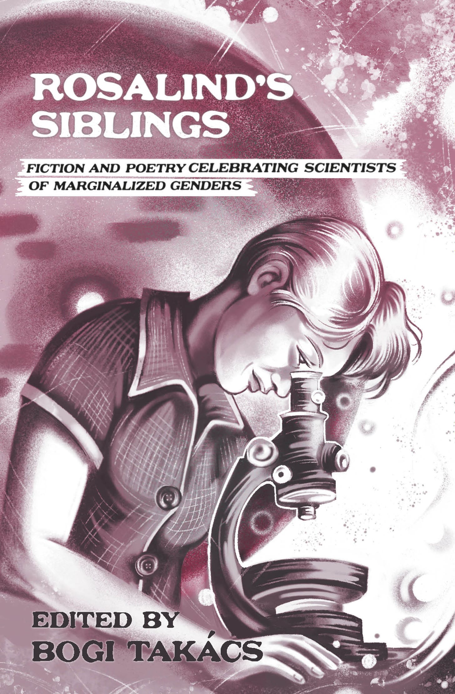 The cover primarily features a grayscale illustration of a photograph of Rosalind Franklin peering over a microscope, in a short-sleeved collared shirt, with large, playful, buttons, and with short hair, longer and tousled in front. In the background is an illustrated representation grayscale image of Dr. Franklin's photograph of the double-helical structure of DNA. All the images are tinted a rich maroon. Cover text says: Rosalind's Siblings: Fiction and Poetry Celebrating Scientists of Marginalized Genders. Edited by Bogi Takács.