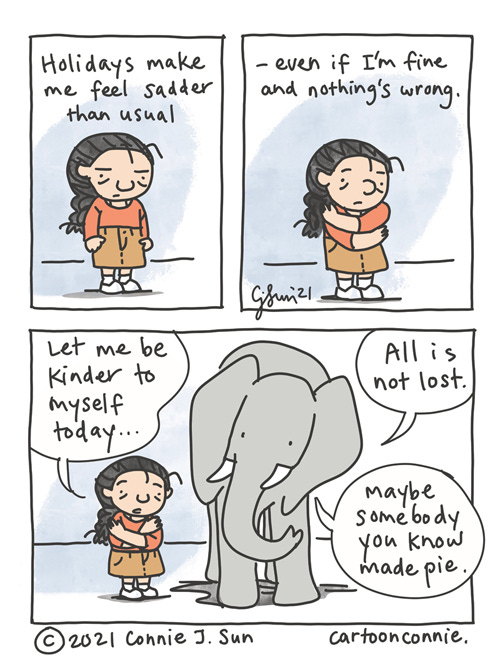 Kinder To Myself Holiday 3-panel comic of a girl with a braid looking a little bit melancholy. Text reads, "Holidays make me feel sadder than usual - even if I'm fine and nothing's wrong." In panel 2, she gives herself a hug. Panel 3 zooms out to show an elephant in the frame. Girl, still hugging herself, says "Let me be kinder to myself today." Elephant adds that "All is not lost. Maybe somebody you know made pie." Original webcomic strip by Connie Sun, cartoonconnie