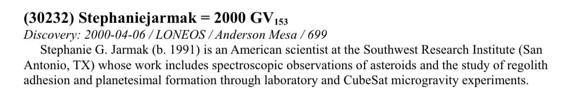 May be an image of text that says '(30232) Stephaniejarmak 2000 GV 153 Discovery: 2000-04-06 2000- LONEOS Anderson Mesa 699 Stephanie G. Jarmak (b. 1991) is an American scientist at the Southwest Research Institute (San Antonio, TX) whose work includes spectroscopic observations of asteroids and the study of regolith adhesion and planetesimal formation through laboratory and CubeSat microgravity experiments.'