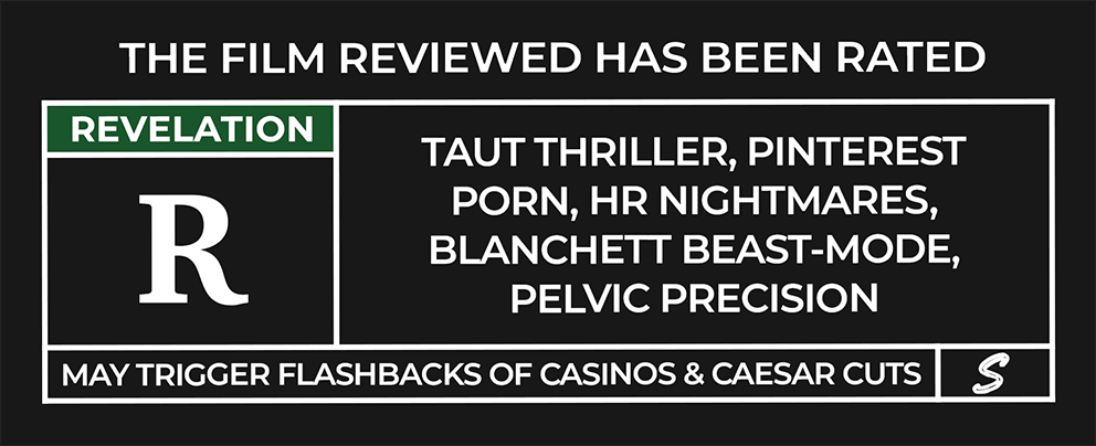 The film reviewed has been rated: REVELATION (R) — Taut thriller, Pinterest porn, HR headaches, Blanchett beast-mode, pelvic precision. May trigger flashbacks of casinos & Caesar cuts