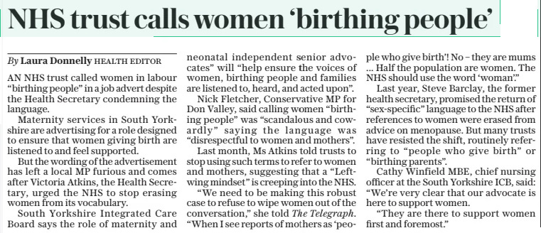 NHS trust calls women ‘birthing people’ The Daily Telegraph8 Mar 2024By Laura Donnelly Health editor AN NHS trust called women in labour “birthing people” in a job advert despite the Health Secretary condemning the language.  Maternity services in South Yorkshire are advertising for a role designed to ensure that women giving birth are listened to and feel supported.  But the wording of the advertisement has left a local MP furious and comes after Victoria Atkins, the Health Secretary, urged the NHS to stop erasing women from its vocabulary.  South Yorkshire Integrated Care Board says the role of maternity and neonatal independent senior advocates” will “help ensure the voices of women, birthing people and families are listened to, heard, and acted upon”.  Nick Fletcher, Conservative MP for Don Valley, said calling women “birthing people” was “scandalous and cowardly” saying the language was “disrespectful to women and mothers”.  Last month, Ms Atkins told trusts to stop using such terms to refer to women and mothers, suggesting that a “Leftwing mindset” is creeping into the NHS.  “We need to be making this robust case to refuse to wipe women out of the conversation,” she told The Telegraph. “When I see reports of mothers as ‘people who give birth’! No – they are mums ... Half the population are women. The NHS should use the word ‘woman’.”  Last year, Steve Barclay, the former health secretary, promised the return of “sex-specific” language to the NHS after references to women were erased from advice on menopause. But many trusts have resisted the shift, routinely referring to “people who give birth” or “birthing parents”.  Cathy Winfield MBE, chief nursing officer at the South Yorkshire ICB, said: “We’re very clear that our advocate is here to support women.  “They are there to support women first and foremost.”  Article Name:NHS trust calls women ‘birthing people’ Publication:The Daily Telegraph Author:By Laura Donnelly Health editor Start Page:7 End Page:7