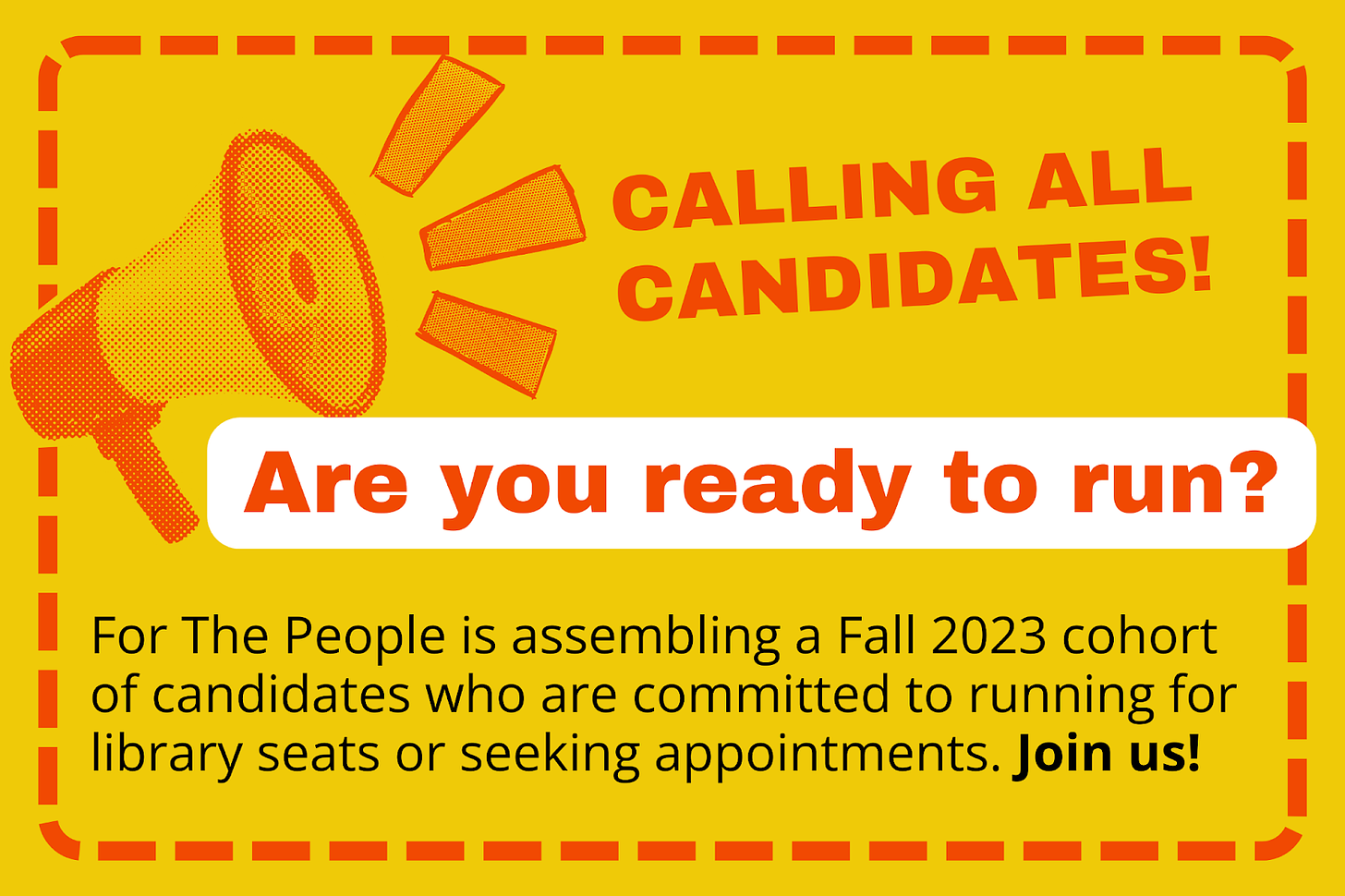 A bright yellow background with orange dashes along the border. An orange megaphone with sound lines points towards orange text that reads "Calling all candidates! Are you ready to run?" Below this in black font reads "For the People is assembling a Fall 2023 cohort for candidates who are committed to running for library seats or seeking appointments. Join us"