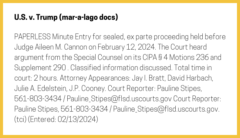 The entry's text: PAPERLESS Minute Entry for sealed, ex parte proceeding held before Judge Aileen M. Cannon on February 12, 2024. The Court heard argument from the Special Counsel on its CIPA § 4 Motions 236 and Supplement 290 . Classified information discussed. Total time in court: 2 hours. Attorney Appearances: Jay I. Bratt, David Harbach, Julie A. Edelstein, J.P. Cooney. Court Reporter: Pauline Stipes, 561-803-3434 / Pauline_Stipes@flsd.uscourts.gov Court Reporter: Pauline Stipes, 561-803-3434 / Pauline_Stipes@flsd.uscourts.gov. (tci) (Entered: 02/13/2024)