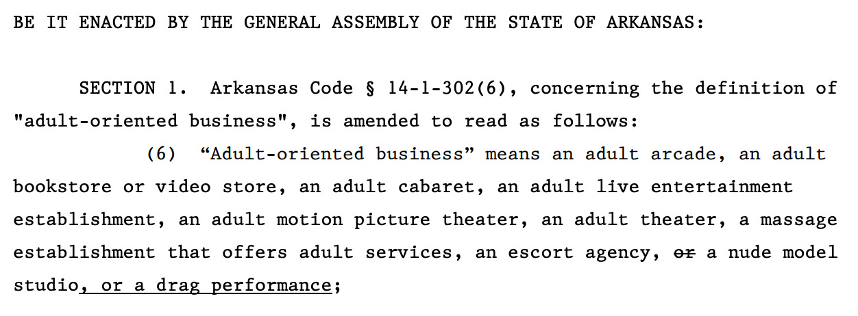 BE IT ENACTED BY THE GENERAL ASSEMBLY OF THE STATE OF ARKANSAS: 25 26 SECTION 1. Arkansas Code § 14-1-302(6), concerning the definition of 27 "adult-oriented business", is amended to read as follows: 28 (6) “Adult-oriented business” means an adult arcade, an adult 29 bookstore or video store, an adult cabaret, an adult live entertainment 30 establishment, an adult motion picture theater, an adult theater, a massage 31 establishment that offers adult services, an escort agency, or a nude model 32 studio, or a drag performance;