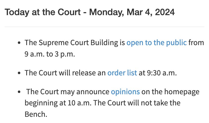 Today at the Court - Monday, Mar 4, 2024 The Supreme Court Building is open to the public from 9 a.m. to 3 p.m. The Court will release an order list at 9:30 a.m.  The Court may announce opinions on the homepage beginning at 10 a.m. The Court will not take the Bench.