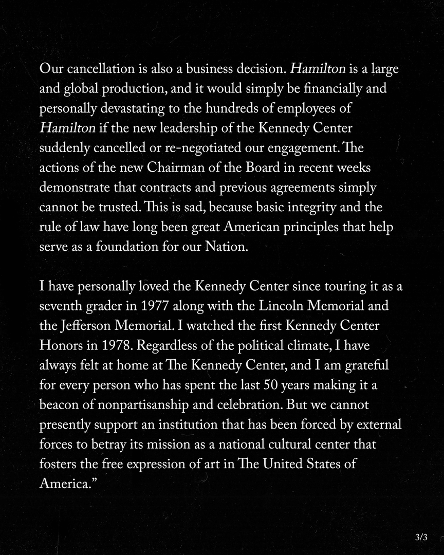 Our cancellation is also a business decision. Hamilton is a large and global production, and it would simply be financially and personally devastating to the hundreds of employees of Hamilton if the new leadership of the Kennedy Center suddenly cancelled or re-negotiated our engagement.' The actions of the new Chairman of the Board in recent weeks demonstrate that contracts and previous agreements simply cannot be trusted. This is sad, because basic integrity and the rule of law have long been great American principles that help serve as a foundation for our Nation. I have personally loved the Kennedy Center since touring it as a seventh grader in 1977 along with the Lincoln Memorial and the Jefferson Memorial. I watched the first Kennedy Center Honors in 1978. Regardless of the political climate, I have always felt at home at The Kennedy Center, and I am grateful for every person who has spent the last 50 years making it a beacon of nonpartisanship and celebration. But we cannot presently support an institution that has been forced by external forces to betray its mission as a national cultural center that fosters the free expression of art in The United States of America." 3/3