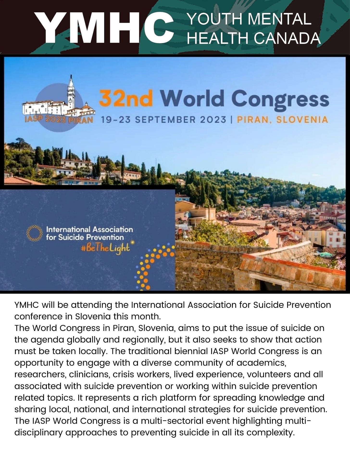 YMHC will be attending the International Association for Suicide Prevention conference in Slovenia this month. The World Congress in Piran, Slovenia, aims to put the issue of suicide on the agenda globally and regionally, but it also seeks to show that action must be taken locally. The traditional biennial IASP World Congress is an opportunity to engage with a diverse community of academics, researchers, clinicians, crisis workers, lived experience, volunteers and all associated with suicide prevention or working within suicide prevention related topics. It represents a rich platform for spreading knowledge and sharing local, national, and international strategies for suicide prevention. The IASP World Congress is a multi-sectorial event highlighting multi-disciplinary approaches to preventing suicide in all its complexity.
