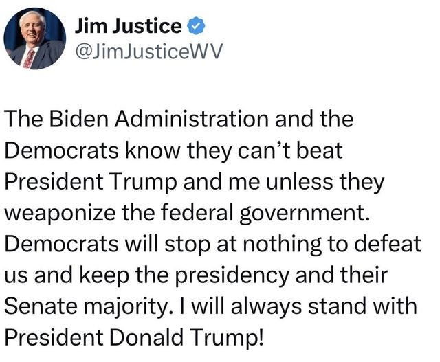 May be an image of 1 person, the Oval Office and text that says 'Jim Justice @JimJusticeWV The Biden Administration and the Democrats know they can't beat President Trump and me unless they weaponize the federal government. Democrats will stop at nothing to defeat us and keep the presidency and their Senate majority. will always stand with President Donald Trump!'