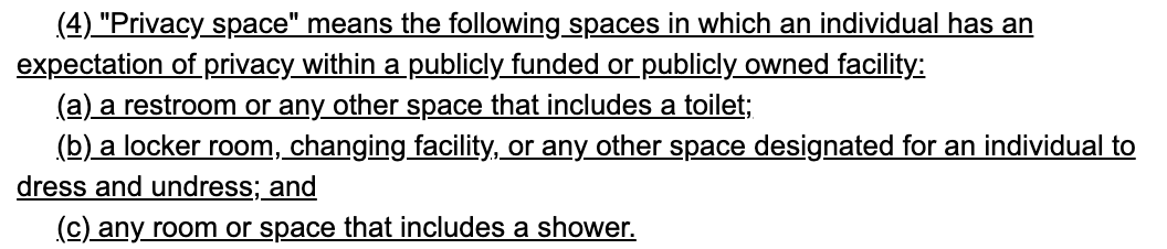  (4) "Privacy space" means the following spaces in which an individual has an 230     expectation of privacy within a publicly funded or publicly owned facility: 231          (a) a restroom or any other space that includes a toilet; 232          (b) a locker room, changing facility, or any other space designated for an individual to 233     dress and undress; and 234          (c) any room or space that includes a shower.