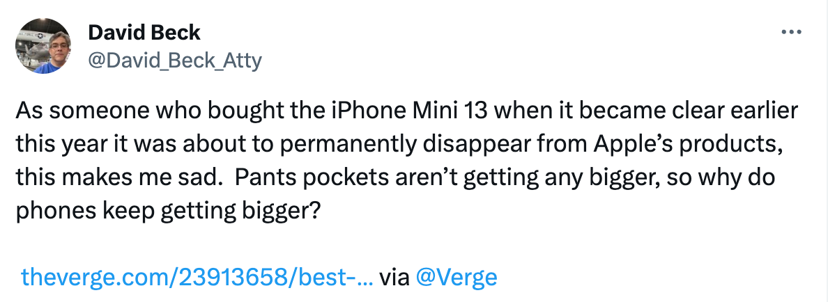  See new posts Conversation David Beck @David_Beck_Atty As someone who bought the iPhone Mini 13 when it became clear earlier this year it was about to permanently disappear from Apple’s products, this makes me sad.  Pants pockets aren’t getting any bigger, so why do phones keep getting bigger?   https://theverge.com/23913658/best-small-phone-dead-iphone-mini-z-flip-pixel-8 via  @Verge