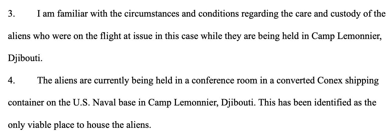 I am familiar with the circumstances and conditions regarding the care and custody of the aliens who were on the flight at issue in this case while they are being held in Camp Lemonnier, Djibouti. The aliens are currently being held in a conference room in a converted Conex shipping container on the U.S. Naval base in Camp Lemonnier, Djibouti. This has been identified as the only viable place to house the aliens.