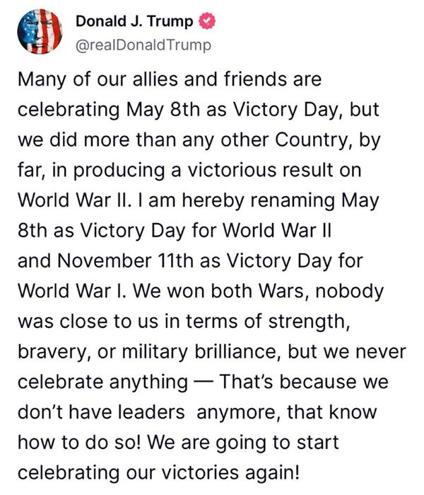 Trump tweet reading: Many of our allies and friends are celebrating May 8th as Victory Day, but we did more than any other Country, by far, in producing a victorious result on World War II. I am hereby renaming May 8th as Victory Day for World War II and November 11th as Victory Day for World War I. We won both Wars, nobody was close to us in terms of strength, bravery, or military brilliance, but we never celebrate anything — That’s because we don’t have leaders anymore, that know how to do so! We are going to start celebrating our victories again!" Trump tweet reading: Many of our allies and friends are celebrating May 8th as Victory Day, but we did more than any other Country, by far, in producing a victorious result on World War II. I am hereby renaming May 8th as Victory Day for World War II and November 11th as Victory Day for World War I. We won both Wars, nobody was close to us in terms of strength, bravery, or military brilliance, but we never celebrate anything — That’s because we don’t have leaders anymore, that know how to do so! We are going to start celebrating our victories again!"