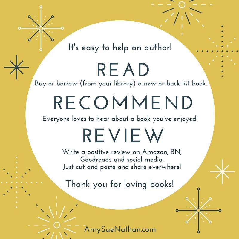 A graphic that says, "It's easy to help an author! READ Buy or borrow (from your library) a new or back list book. RECOMMENT Everyone loves to hear about a book you've enjoyed! REVIEW Write a positive review on Amazon, BN, Goodreads, and social media. Just cut and past and share everywhere! Thank you for loving books — by AmySueNathan.com"
