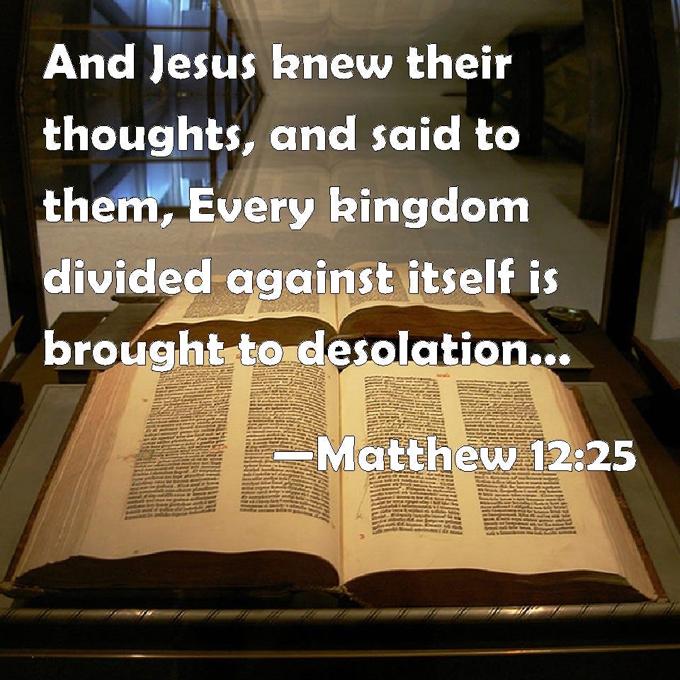 Matthew 12:25 And Jesus knew their thoughts, and said to them, Every kingdom divided against ...